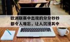 开云APP-包含欧洲联赛中出现的分分秒秒都令人难忘，让人沉浸其中的词条
